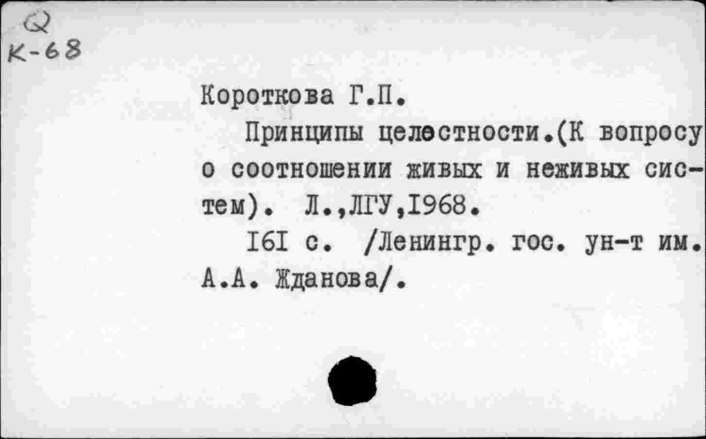 ﻿Короткова Г.П.
Принципы целостности.(К вопросу о соотношении живых и неживых систем). Л.,ЛГУ,1968.
161 с. /Ленингр. гос. ун-т им. А.А. Жданова/.